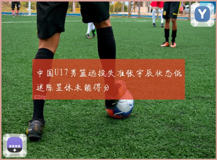 中国U17男篮远投失准张宇辰状态低迷陈昱休未能得分