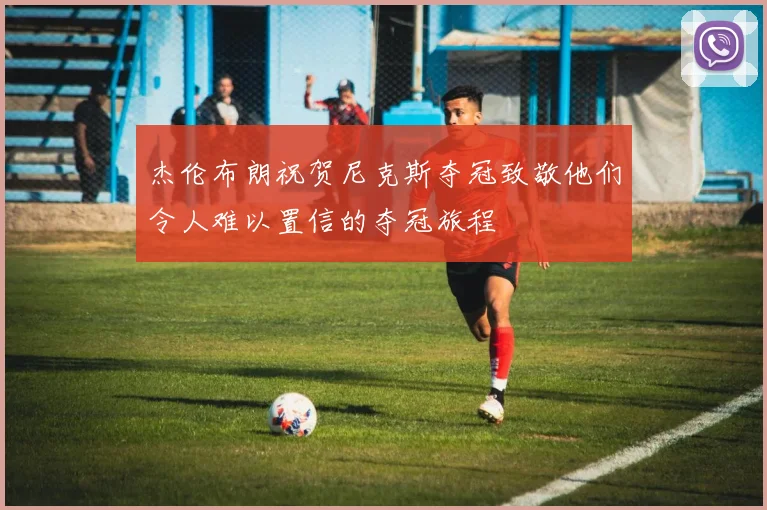 杰伦布朗祝贺尼克斯夺冠致敬他们令人难以置信的夺冠旅程