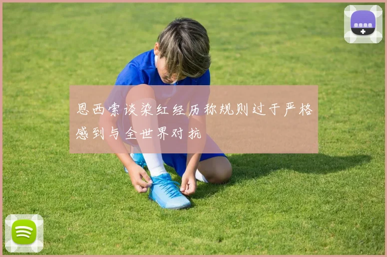 恩西索谈染红经历称规则过于严格感到与全世界对抗