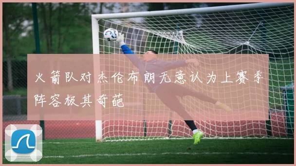 火箭队对杰伦布朗无意认为上赛季阵容极其奇葩