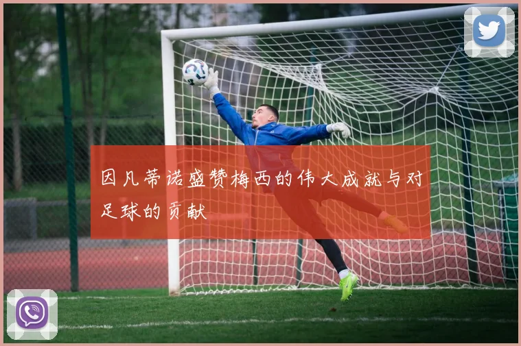 因凡蒂诺盛赞梅西的伟大成就与对足球的贡献