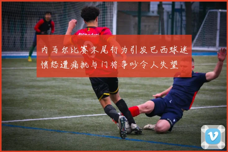 内马尔比赛末尾行为引发巴西球迷愤怒遭痛批与门将争吵令人失望