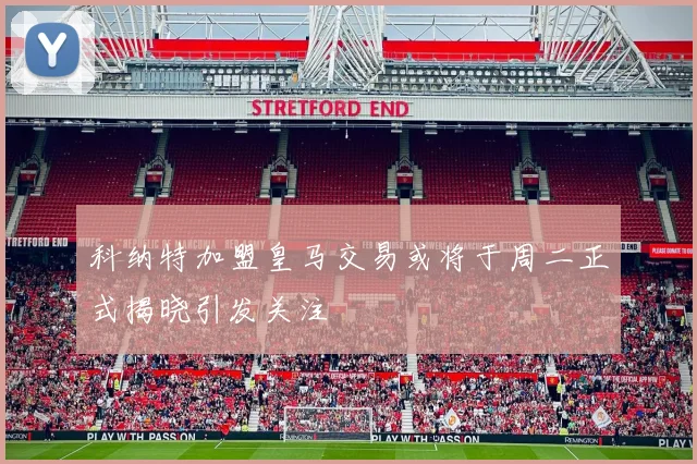 科纳特加盟皇马交易或将于周二正式揭晓引发关注