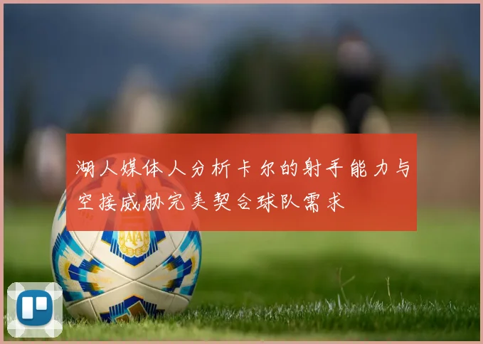 湖人媒体人分析卡尔的射手能力与空接威胁完美契合球队需求