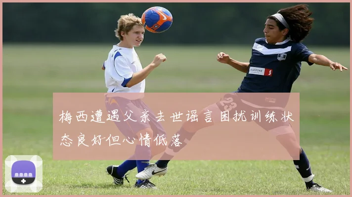 梅西遭遇父亲去世谣言困扰训练状态良好但心情低落