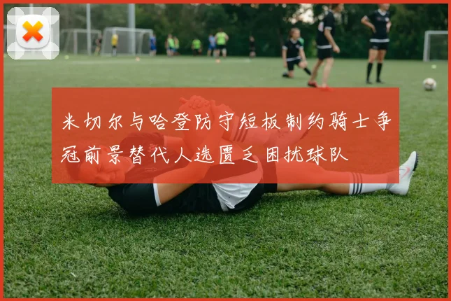 米切尔与哈登防守短板制约骑士争冠前景替代人选匮乏困扰球队