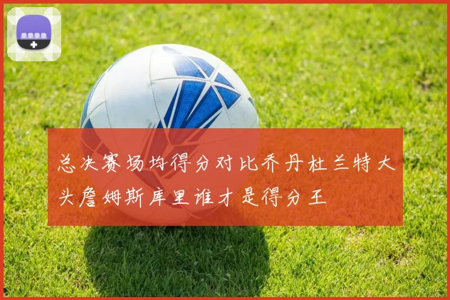 总决赛场均得分对比乔丹杜兰特大头詹姆斯库里谁才是得分王