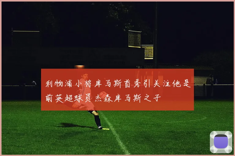 利物浦小将库马斯首秀引关注他是前英超球员杰森库马斯之子