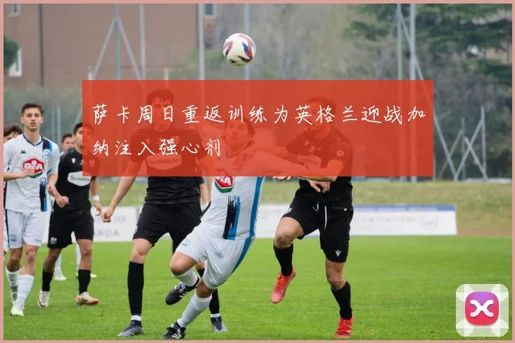 萨卡周日重返训练为英格兰迎战加纳注入强心剂